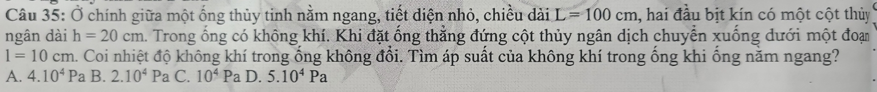 Ở chính giữa một ống thủy tinh nằm ngang, tiết diện nhỏ, chiều dài L=100cm , hai đầu bịt kín có một cột thủy
ngân dài h=20cm. Trong ổng có không khí. Khi đặt ống thẳng đứng cột thủy ngân dịch chuyển xuống dưới một đoạn
1=10cm m. Coi nhiệt độ không khí trong ống không đổi. Tìm áp suất của không khí trong ống khi ống năm ngang?
A. 4.10^4Pa B. 2.10^4Pa C. 10^4Pa D. 5.10^4Pa