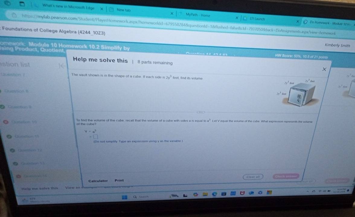 What's new in Microsoft Edge New tab MyPath - Home LTI Launch 
Do Homework - Module 10 H 
https://mylab.pearson.com/Student/PlayerHomework.aspx?homeworkId=679558284&questionId=1&flushed=false&cld=7937050&back=DoAssignments.aspx?view=homework 
: Foundations of College Algebra (4244_10Z3) Kimberly Smith 
P aing roduct, Quotient, 
omework: Module 10 Homework 10.2 Simplify by HW Score: 50%, 10.5 of 21 points 
Help me solve this 8 parts remaining 
stion list
2y^36
Question The vault shown is in the shape of a cube. If each side is 2y^3 feet, find its volume 2y^3feet
2y^3 feet
5^3 Ge
Question 8
2y^3 feet
2heapion ? 
Qonation: 10 To find the volume of the cube, recall that the volume of a cube with sides a is equal oa^3 Let V equal the volume of the cube. What expression represents the volume 
of the cube?
V=a^3
cation U 
(Do not simplity Type an expression using y as the variable ) 
* Cuehan 12 
Question 13 
4 
Calculator Print Clear al Check ansner 
Help me solve this View an