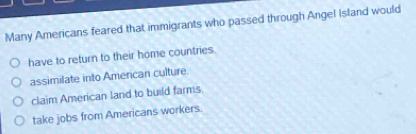 Many Americans feared that immigrants who passed through Angel Island would
have to return to their home countries.
assimilate into Amencan culture
claim American land to build farms.
take jobs from Americans workers.