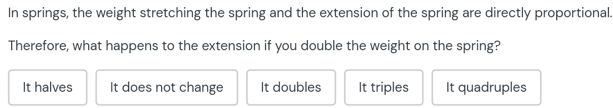 In springs, the weight stretching the spring and the extension of the spring are directly proportional.
Therefore, what happens to the extension if you double the weight on the spring?
It halves It does not change It doubles It triples It quadruples