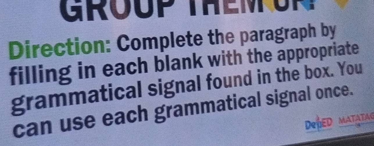 GROUP THEM O 
Direction: Complete the paragraph by 
filling in each blank with the appropriate 
grammatical signal found in the box. You 
can use each grammatical signal once. 
DepeD matatag