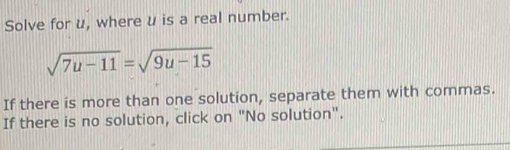 Solve for u, where u is a real number.
sqrt(7u-11)=sqrt(9u-15)
If there is more than one solution, separate them with commas. 
If there is no solution, click on "No solution".