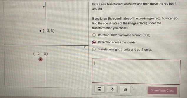 Pick a new transformation below and then move the red point
around.
u know the coordinates of the pre-image (red), how can you
the coordinates of the image (black) under the
sformation you chose?
Rotation 180° clockwise around (0,0).
Reflection across the x-axis.
Translation right 3 units and up 5 units.
sqrt(± ) Share With Class