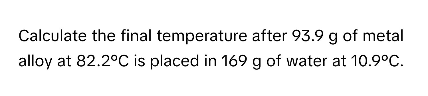 Calculate the final temperature after 93.9 g of metal alloy at 82.2°C is placed in 169 g of water at 10.9°C.