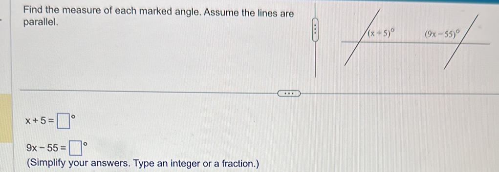 Find the measure of each marked angle. Assume the lines are
parallel.
x+5=□°
9x-55=□°
(Simplify your answers. Type an integer or a fraction.)