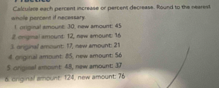 Calculate each percent increase or percent decrease. Round to the nearest 
whole percent if necessary. 
1. original amount: 30, new amount: 45
2 origmal amount: 12, new amount: 16
3. original amount: 17, new amount: 21
4 original amount: 85, new amount: 56
5. original amount: 48, new amount: 37
6. original amount: 124, new amount: 76