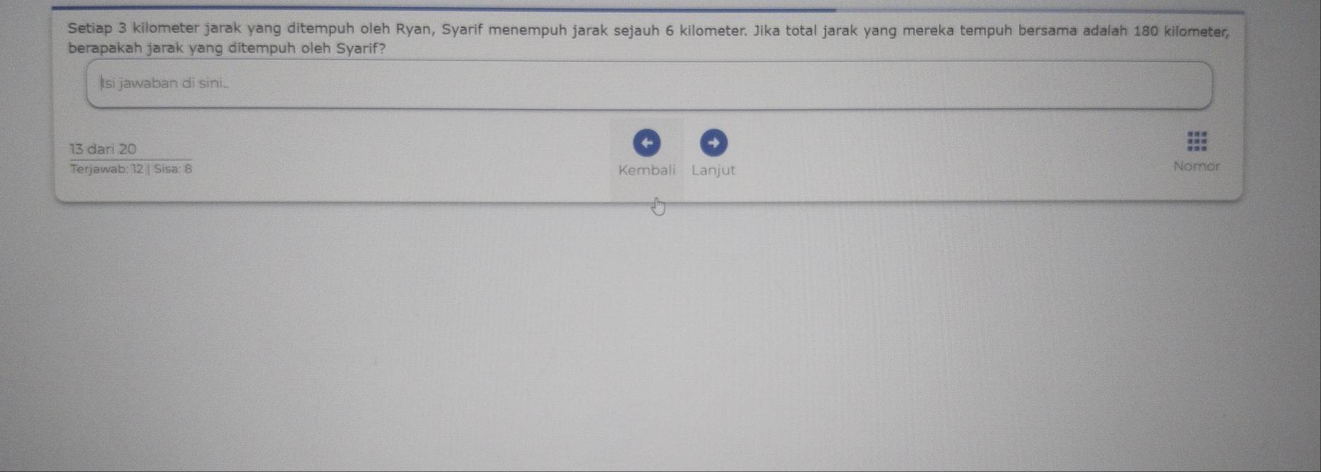 Setiap 3 kilometer jarak yang ditempuh oleh Ryan, Syarif menempuh jarak sejauh 6 kilometer. Jika total jarak yang mereka tempuh bersama adalah 180 kilometer, 
berapakah jarak yang ditempuh oleh Syarif? 
Isi jawaban di sini..
13 dari 20
Terjawab: 12 | Sisa: 8 Kembali Lanjut Nomor