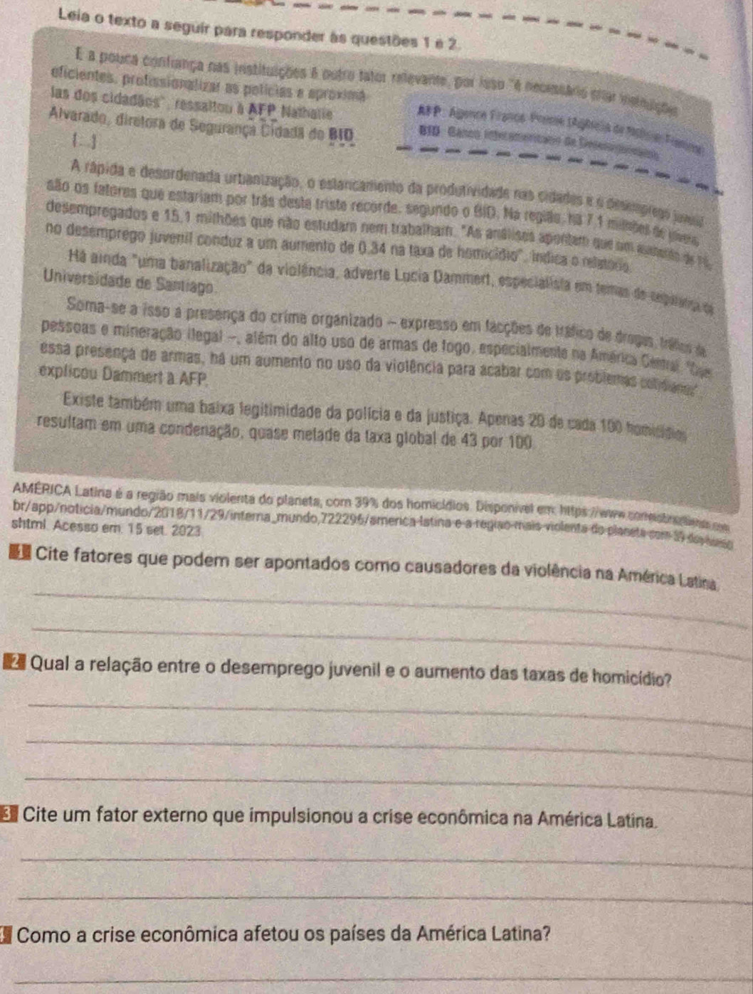 Leia o texto a seguir para responder às questões 1 e 2.
É a pouca confiança nas instituições é outro fator relevante, por lsso "é necesário efar insinuções
eficientes, profissionalizar as polícias e aproximã
las dos cidadãos'', ressaltou à AFP Nathalie
AP : Agence Francé Prnne tAgêclia de Mstna Frning
Alvarado, diretora de Segurança Cidadã do BIO  BID - Ganoo Inferameritaon de Desenganaios
. .]
A rápida e desordenada urbanização, o eslancamento da produtividade nas cidades e o desmmprego jaml
são os fatores que estariam por trás deste triste recorde, segundo o BID. Na região, ha 7,1 milões de uívei
desempregados e 15,1 milhões que não estudam nem trabalham. "As análisos apontam que um aumento de 16
no desemprego juvenil conduz a um aumento de 0.34 na taxa de homicídio", índica o reletório
Há ainda "uma banalização" da violência, adverte Locia Dammert, especialista em temas de seganna da
Universidade de Santiago.
Soma-se a isso a presença do crime organizado - expresso em facções de tráfico de dragas, tráfies de
pessoas e mineração ilegal -, além do alto uso de armas de fogo, especialmente na América Cemal "Dee
essa presença de armas, há um aumento no uso da violência para acabar com os problemas colidianas",
explicou Dammert a AFP.
Existe também uma baixa legitimidade da polícia e da justiça. Apenas 20 de cada 100 homisídios
resultam em uma condenação, quase metade da taxa global de 43 por 100
AMÉRICA Latina é a região mais violenta do planeta, com 39% dos homicídios. Disponível em: https://www.conestnelies com
br/app/noticia/mundo/2018/11/29/interna_mundo,722296/amerca latina e a região mais violenta do plaseta com 39 de auso
shtml. Acesso em. 15 set. 2023
_
Cite fatores que podem ser apontados como causadores da violência na América Latina
_
e  Qual a relação entre o desemprego juvenil e o aumento das taxas de homicídio?
_
_
_
Cite um fator externo que impulsionou a crise econômica na América Latina.
_
_
Como a crise econômica afetou os países da América Latina?
_