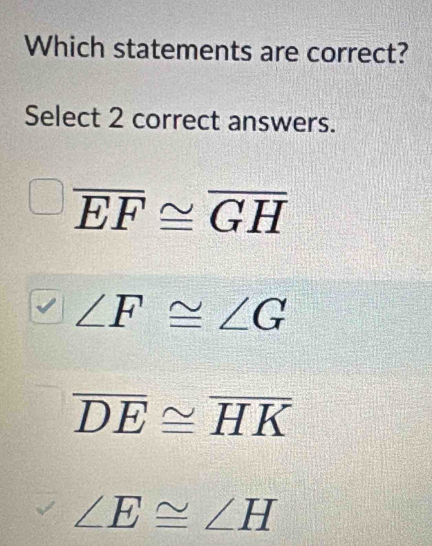 Which statements are correct?
Select 2 correct answers.
overline EF≌ overline GH
∠ F≌ ∠ G
overline DE≌ overline HK
∠ E≌ ∠ H