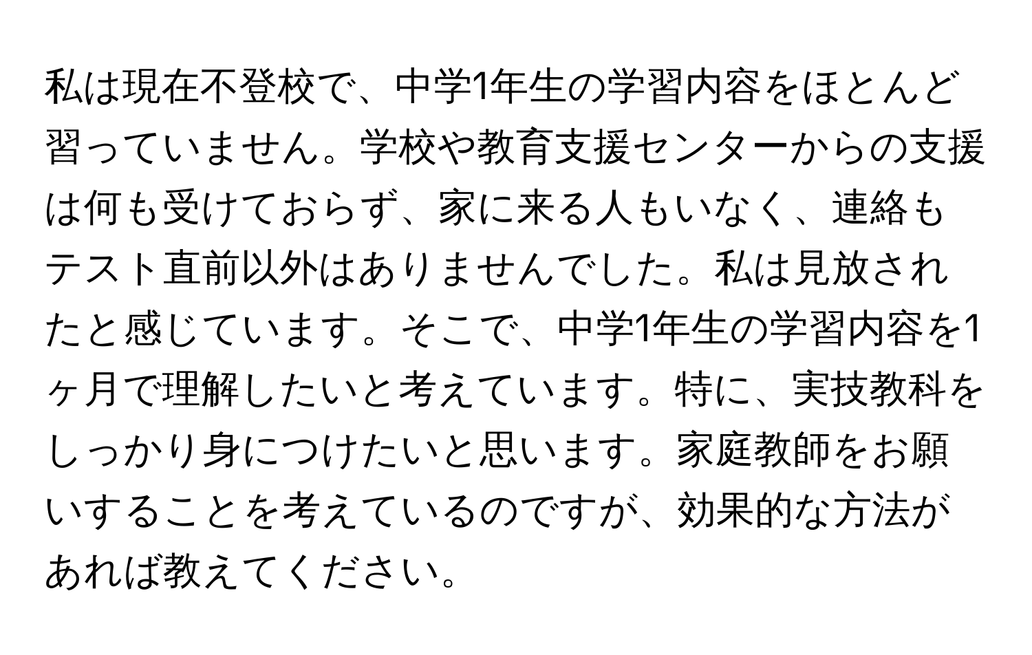 私は現在不登校で、中学1年生の学習内容をほとんど習っていません。学校や教育支援センターからの支援は何も受けておらず、家に来る人もいなく、連絡もテスト直前以外はありませんでした。私は見放されたと感じています。そこで、中学1年生の学習内容を1ヶ月で理解したいと考えています。特に、実技教科をしっかり身につけたいと思います。家庭教師をお願いすることを考えているのですが、効果的な方法があれば教えてください。