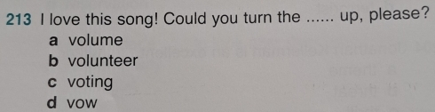 213 I love this song! Could you turn the ...... up, please?
a volume
b volunteer
c voting
d vow