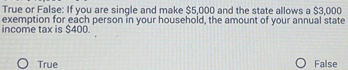 True or False: If you are single and make $5,000 and the state allows a $3,000
exemption for each person in your household, the amount of your annual state
income tax is $400.
True False