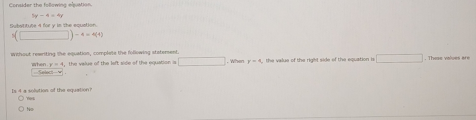 Consider the following equation.
5y-4=4y
Substitute 4 for y in the equation.
5 (□ )-4=4(4)
Without rewriting the equation, complete the following statement.
When y=4 ， the value of the left side of the equation is □ , When y=4 , the value of the right side of the equation is □. These values are
==Select=-=≌
Is 4 a solution of the equation?
Yes
No