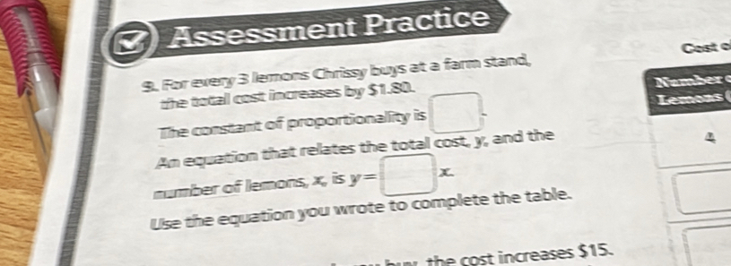 Assessment Practice 
Cost o 
9. For every 3 lemons Chrissy buys at a farm stand, 
the total cost increases by $1.80. 
a m 
The constant of proportionality is □. Lemons 
Am equation that relates the total cost, y, and the 
4 
number of lemons, x, is y=□ x. 
L 
Use the equation you wrote to complete the table. □  
the cost increases $15.