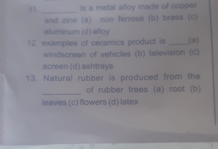 is a metal alloy made of copper
and zine (a) non ferrous (b) brass (c)
aluminum (d) alloy
12. examples of ceramics product is _(a)
windscreen of vehicles (b) television (c)
screen (d) ashtrays
13. Natural rubber is produced from the
_
of rubber trees (a) root (b)
leaves (c) flowers (d) latex