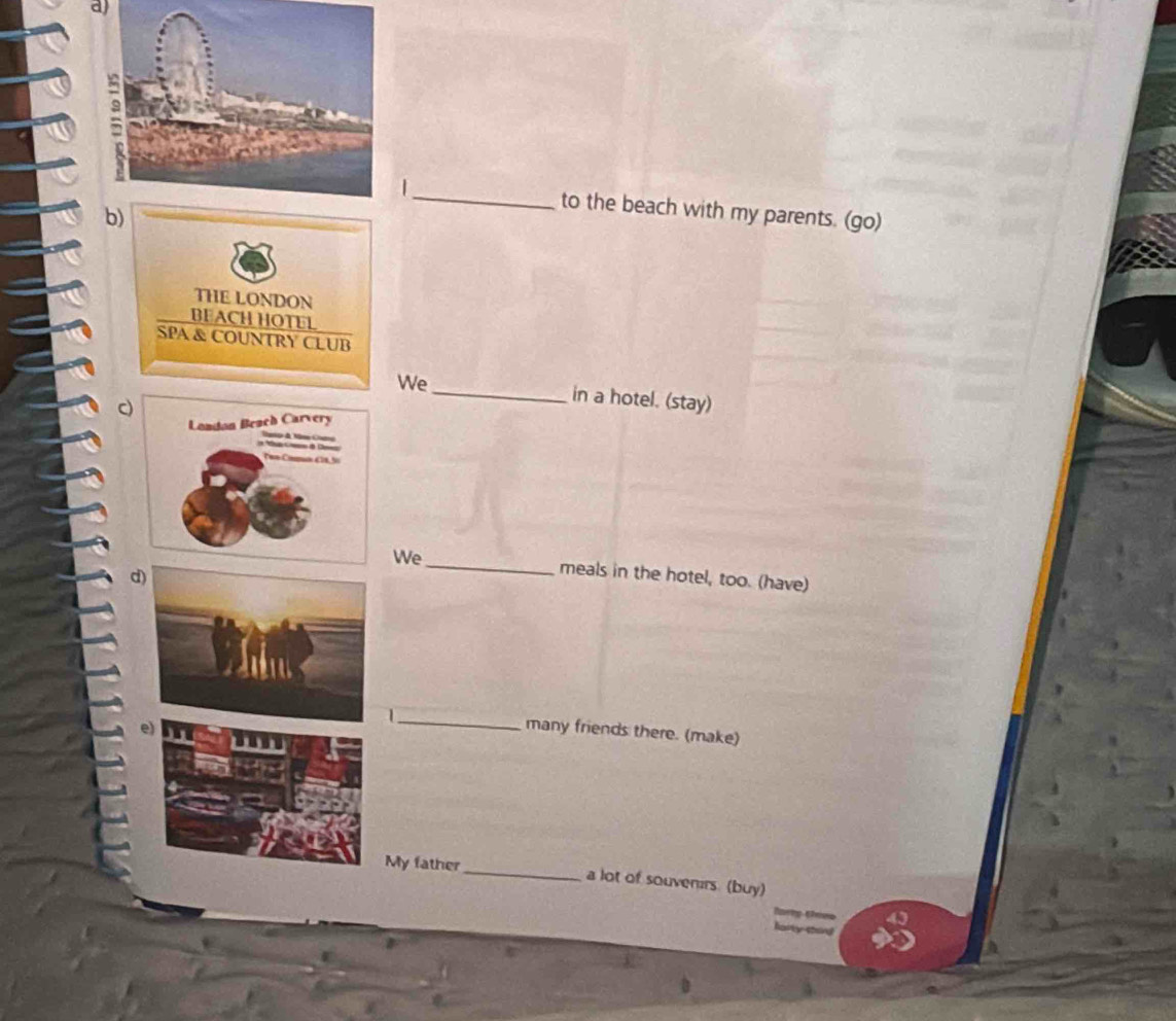 to the beach with my parents. (go) 
b 
We_ in a hotel. (stay) 
We_ meals in the hotel, too. (have) 
d) 
1_ many friends there. (make) 
My father_ a lot of souvenirs. (buy)