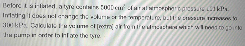 Before it is inflated, a tyre contains 5000cm^3 of air at atmospheric pressure 101 kPa. 
Inflating it does not change the volume or the temperature, but the pressure increases to
300 kPa. Calculate the volume of [extra] air from the atmosphere which will need to go into 
the pump in order to inflate the tyre.