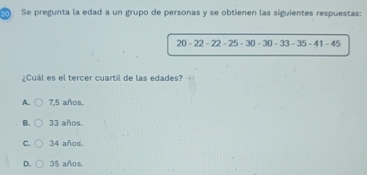 Se pregunta la edad a un grupo de personas y se obtienen las siguientes respuestas:
20-22-22-25-30-30-33-35-41-45
¿Cuál es el tercer cuartil de las edades?
A. 7,5 años.
B. 33 años.
C. 34 años.
D. 35 años.