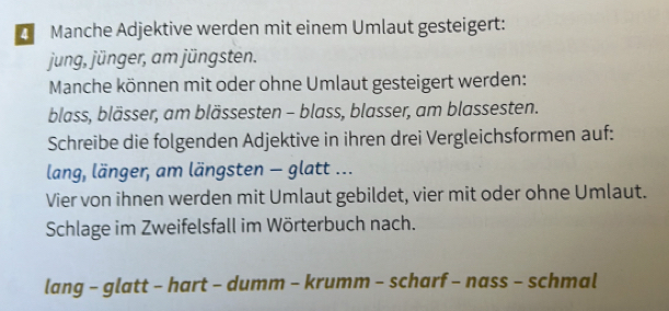 Manche Adjektive werden mit einem Umlaut gesteigert: 
jung, jünger, am jüngsten. 
Manche können mit oder ohne Umlaut gesteigert werden: 
blass, blässer, am blässesten - blass, blasser, am blassesten. 
Schreibe die folgenden Adjektive in ihren drei Vergleichsformen auf: 
lang, länger, am längsten - glatt ... 
Vier von ihnen werden mit Umlaut gebildet, vier mit oder ohne Umlaut. 
Schlage im Zweifelsfall im Wörterbuch nach. 
lang - glatt - hart - dumm - krumm - scharf - nass - schmal