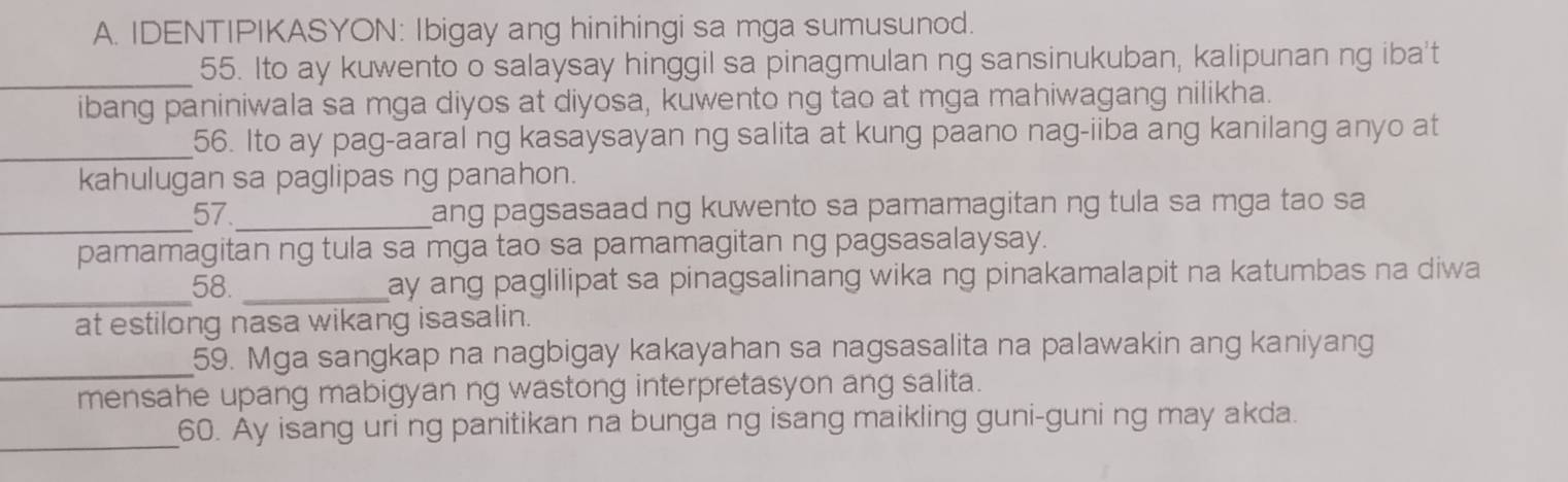 IDENTIPIKASYON: Ibigay ang hinihingi sa mga sumusunod. 
_55. Ito ay kuwento o salaysay hinggil sa pinagmulan ng sansinukuban, kalipunan ng iba't 
ibang paniniwala sa mga diyos at diyosa, kuwento ng tao at mga mahiwagang nilikha. 
_ 
56. Ito ay pag-aaral ng kasaysayan ng salita at kung paano nag-iiba ang kanilang anyo at 
kahulugan sa paglipas ng panahon. 
_ 
57 _ang pagsasaad ng kuwento sa pamamagitan ng tula sa mga tao sa 
pamamagitan ng tula sa mga tao sa pamamagitan ng pagsasalaysay. 
_ 
58. _ay ang paglilipat sa pinagsalinang wika ng pinakamalapit na katumbas na diwa 
at estilong nasa wikang isasalin. 
_ 
59. Mga sangkap na nagbigay kakayahan sa nagsasalita na palawakin ang kaniyang 
mensahe upang mabigyan ng wastong interpretasyon ang salita. 
_ 
60. Ay isang uri ng panitikan na bunga ng isang maikling guni-guni ng may akda.