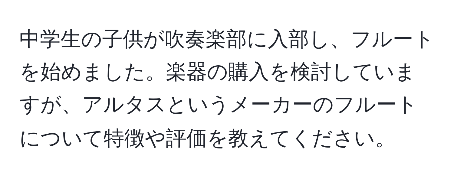 中学生の子供が吹奏楽部に入部し、フルートを始めました。楽器の購入を検討していますが、アルタスというメーカーのフルートについて特徴や評価を教えてください。