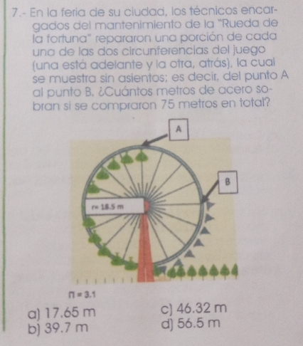 7.- En la feria de su ciudad, los técnicos encar-
gados del mantenimiento de la "Rueda de
la fortuna" repararon una porción de cada
una de las dos circunferencías del juego
(una está adeiante y la otra, atrás), la cual
se muestra sin asientos; es decir, del punto A
al punto B. ¿Cuántos metros de acero so-
bran si se compraron 75 metros en total?
n=3.1
a) 17.65 m c) 46.32 m
b) 39.7 m d) 56.5 m