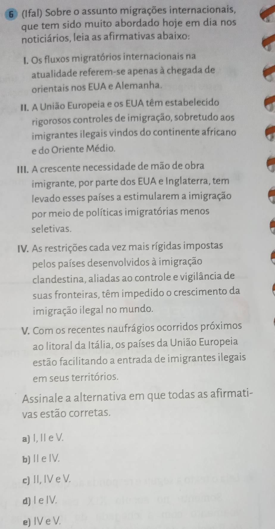 6 (Ifal) Sobre o assunto migrações internacionais,
que tem sido muito abordado hoje em dia nos
noticiários, leia as afirmativas abaixo:
I. Os fluxos migratórios internacionais na
atualidade referem-se apenas à chegada de
orientais nos EUA e Alemanha.
II. A União Europeia e os EUA têm estabelecido
rigorosos controles de imigração, sobretudo aos
imigrantes ilegais vindos do continente africano
e do Oriente Médio.
III. A crescente necessidade de mão de obra
imigrante, por parte dos EUA e Inglaterra, tem
levado esses países a estimularem a imigração
por meio de políticas imigratórias menos
seletivas.
IV. As restrições cada vez mais rígidas impostas
pelos países desenvolvidos à imigração
clandestina, aliadas ao controle e vigilância de
suas fronteiras, têm impedido o crescimento da
imigração ilegal no mundo.
V. Com os recentes naufrágios ocorridos próximos
ao litoral da Itália, os países da União Europeia
estão facilitando a entrada de imigrantes ilegais
em seus territórios.
Assinale a alternativa em que todas as afirmati-
vas estão corretas.
a) I, I e V.
b) Ⅱ e ⅣV.
c) II, IV e V.
d) I e IV.
e) IV e V.