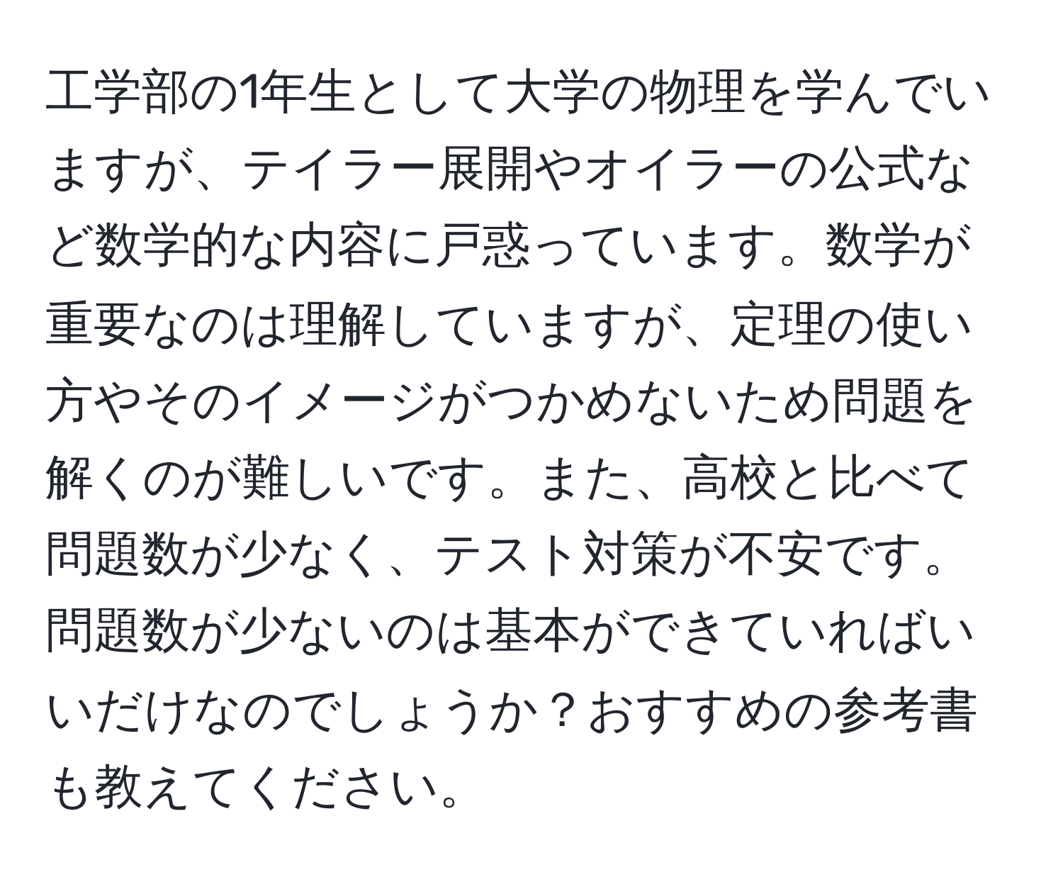 工学部の1年生として大学の物理を学んでいますが、テイラー展開やオイラーの公式など数学的な内容に戸惑っています。数学が重要なのは理解していますが、定理の使い方やそのイメージがつかめないため問題を解くのが難しいです。また、高校と比べて問題数が少なく、テスト対策が不安です。問題数が少ないのは基本ができていればいいだけなのでしょうか？おすすめの参考書も教えてください。