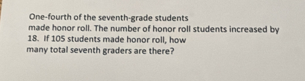 One-fourth of the seventh-grade students 
made honor roll. The number of honor roll students increased by
18. If 105 students made honor roll, how 
many total seventh graders are there?