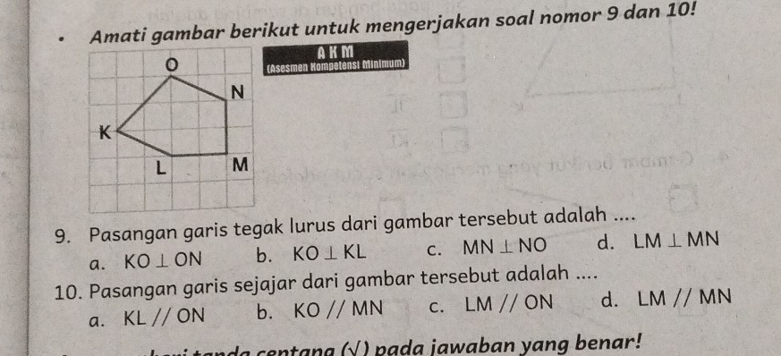 Amati gambar berikut untuk mengerjakan soal nomor 9 dan 10!
AKM
(Asesmen Kompetensi Minimum)
9. Pasangan garis tegak lurus dari gambar tersebut adalah ....
a. KO⊥ ON b. KO⊥ KL C. MN⊥ NO d. LM⊥ MN
10. Pasangan garis sejajar dari gambar tersebut adalah ....
a. KLparallel ON b. KOparallel MN C. LMparallel ON d. LMparallel MN
da centana (√ ) pada jawaban yang benar!