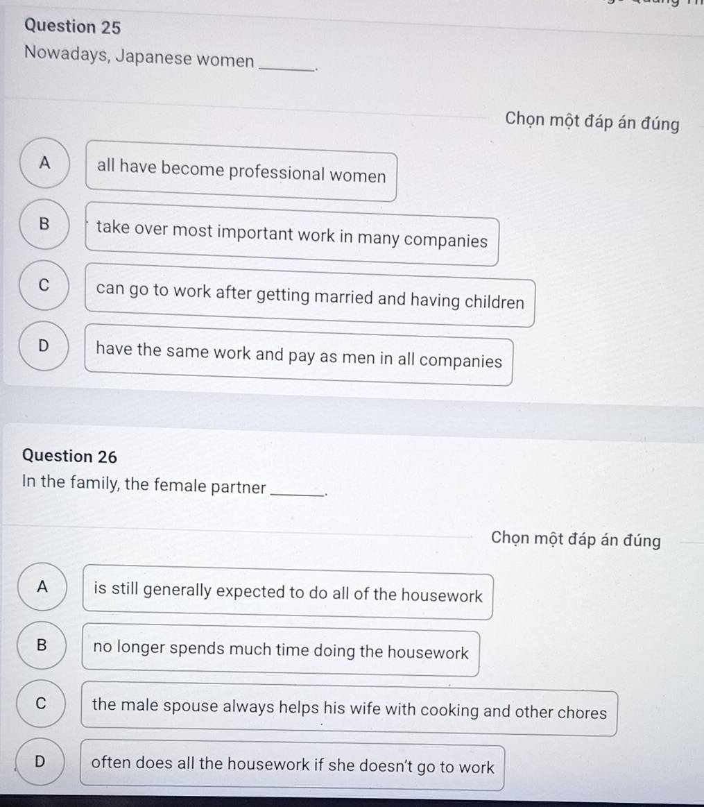 Nowadays, Japanese women _.
Chọn một đáp án đúng
A all have become professional women
B take over most important work in many companies
C can go to work after getting married and having children
D have the same work and pay as men in all companies
Question 26
In the family, the female partner _、.
Chọn một đáp án đúng
A is still generally expected to do all of the housework
B no longer spends much time doing the housework
C the male spouse always helps his wife with cooking and other chores
D often does all the housework if she doesn’t go to work