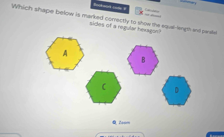 Summary 
Bookwork code: IF not allowed 
Calculater 
Which shape below is marked correctly to show the equal-length and paralle 
sides of a regular hexagon? 
Q Zoor