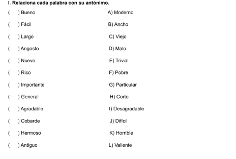 Relaciona cada palabra con su antónimo.
) Bueno A) Moderno
( ) Fácil B) Ancho
( ) Largo C) Viejo
( ) Angosto D) Malo
) Nuevo E) Trivial
( ) Rico F) Pobre
) Importante G) Particular
) General H) Corto
1 ) Agradable I) Desagradable
 ) Cobarde J) Dificil
) Hermoso K) Horrible
 ) Antiguo L) Valiente