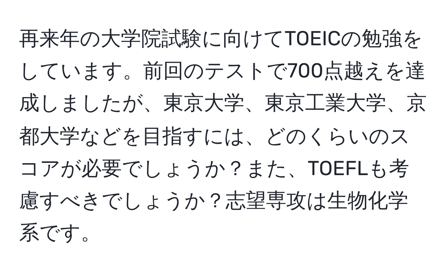 再来年の大学院試験に向けてTOEICの勉強をしています。前回のテストで700点越えを達成しましたが、東京大学、東京工業大学、京都大学などを目指すには、どのくらいのスコアが必要でしょうか？また、TOEFLも考慮すべきでしょうか？志望専攻は生物化学系です。