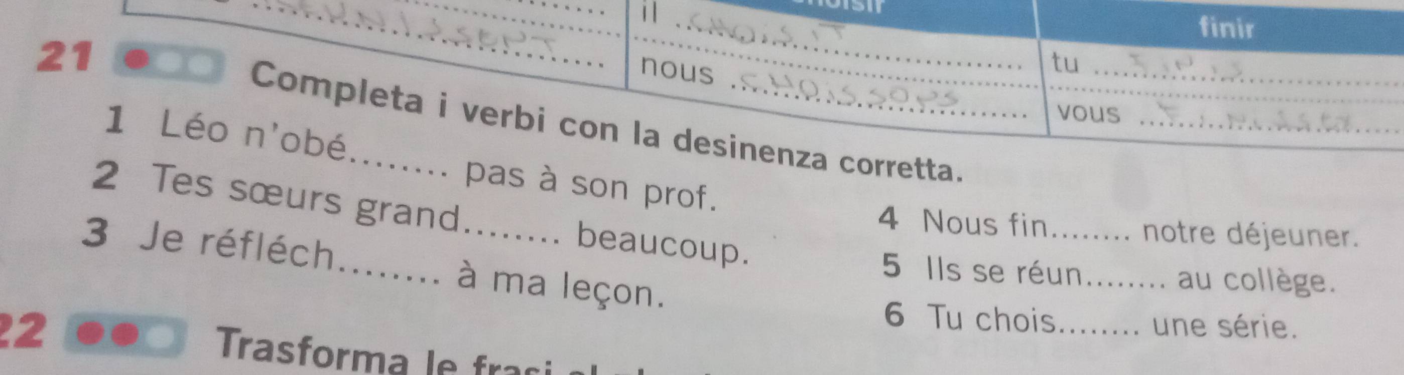 finir 
21 
nous . C 
tu_ 
vous_ 
Completa i verbi con la desinenza corretta. 
1 Léo n'obé... . pas à son prof. 
2 Tes sœurs grand beaucoup. 
4 Nous fin._ 、 notre déjeuner. 
3 Je réfléch_ . à ma leçon. 
5 Ils se réun_ au collège. 
6 Tu chois._ :. une série. 
2 Trasforma le fr