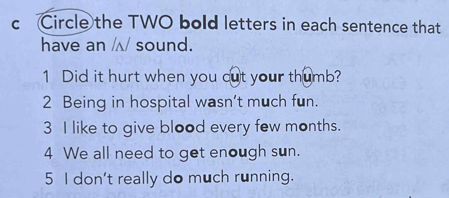 Circle the TWO bold letters in each sentence that 
have an /√ sound. 
1 Did it hurt when you cut your thumb? 
2 Being in hospital wasn't much fun. 
3 I like to give blood every few months. 
4 We all need to get enough sun. 
5 I don't really do much running.