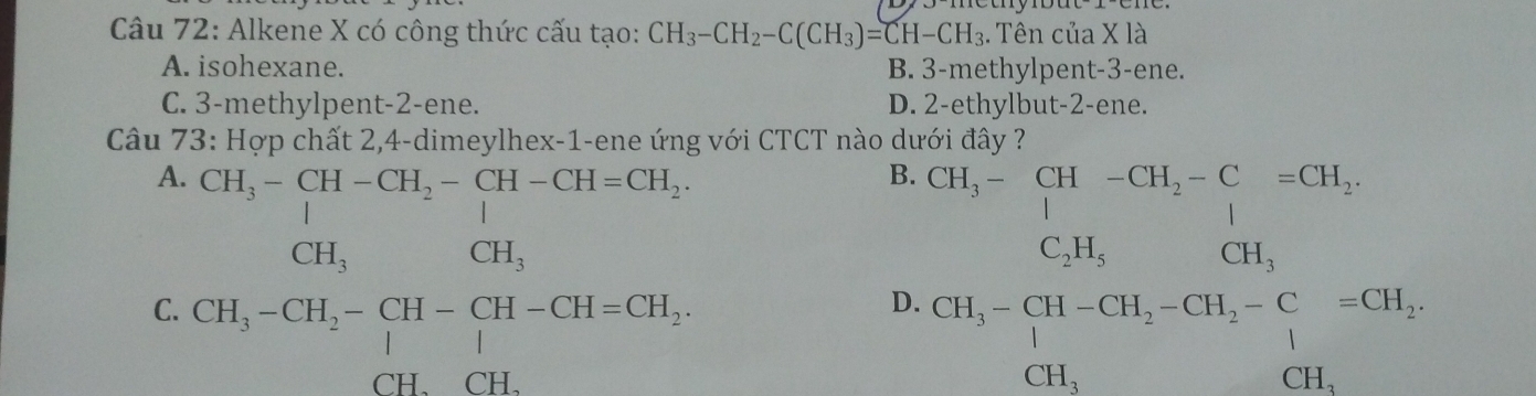 Alkene X có công thức cấu tạo: CH_3-CH_2-C(CH_3)=CH-CH_3. . Tên của X là
A. isohexane. B. 3 -methylpent- 3 -ene.
C. 3 -methylpent- 2 -ene. D. 2 -ethylbut- 2 -ene.
Câu 73: Hợp chất 2, 4 -dimeylhex-1-ene ứng với CTCT nào dưới đây ?
A
C. beginarrayr CH_2-beginarrayl 34-CH_2=CH-CH,CH, CH_3-CH_2
B
I CH_2=beginarrayl CH_2CH, CH_4=C CH_CH_2,CH_3-H_COA=frac CH_3CH_2=CH_2 CH_3endarray 