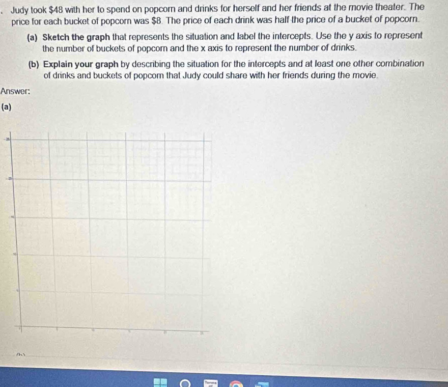Judy took $48 with her to spend on popcorn and drinks for herself and her friends at the movie theater. The 
price for each bucket of popcorn was $8. The price of each drink was half the price of a bucket of popcorn. 
(a) Sketch the graph that represents the situation and label the intercepts. Use the y axis to represent 
the number of buckets of popcorn and the x axis to represent the number of drinks. 
(b) Explain your graph by describing the situation for the intercepts and at least one other combination 
of drinks and buckets of popcom that Judy could share with her friends during the movie. 
Answer: 
(a)
25
a 
/h