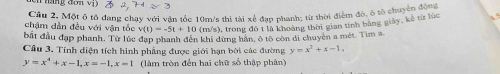 en háng đơn vị)
Câu 2. Một ô tô đang chạy với vận tốc 10m/s thì tài xế đạp phanh; từ thời điểm đó, ô tổ chuyển động
chậm dần đều với vận tốc v(t)=-5t+10 (m/s), trong đó t là khoảng thời gian tính băng giây, kể từ lúc
bắt đầu đạp phanh. Từ lúc đạp phanh đến khi dừng hằn, ô tô còn di chuyền a mét. Tìm a
Câu 3. Tính diện tích hình phẳng được giới hạn bởi các đường y=x^2+x-1,
y=x^4+x-1, x=-1, x=1 (làm tròn đến hai chữ số thập phân)