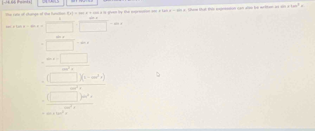 DETAILS
The rate of change of the function f(x)=sec x+cos x is given by the expression sec x tan x-sin x. Show that this expression can also be written as sin xtan^2x.
cos xtan x-sin x= 1/□  ·  sin x/□  -sin x
= sin x/□  -sin x
= (sin x-□ )/cos^2x 
=frac (□ )^ -beginpmatrix m^c)(1-m^2x)(frac )^2x^2