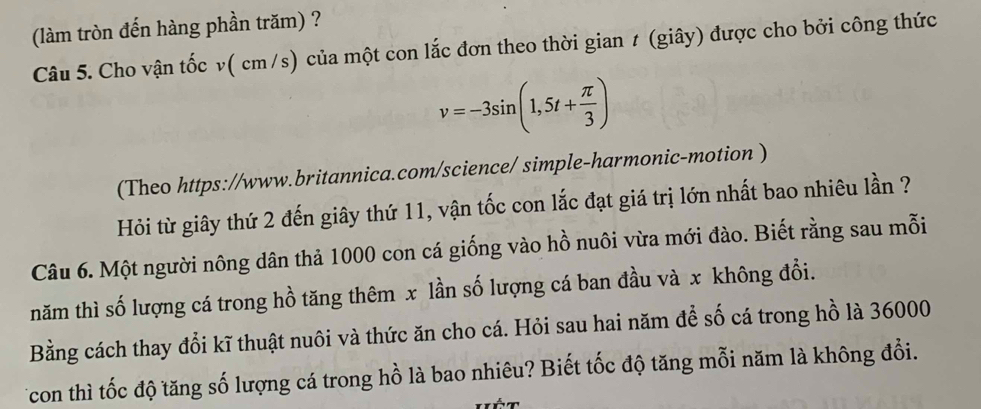 (làm tròn đến hàng phần trăm) ? 
Câu 5. Cho vận tốc v( cm/s) của một con lắc đơn theo thời gian ≠ (giây) được cho bởi công thức
v=-3sin (1,5t+ π /3 )
(Theo https://www.britannica.com/science/ simple-harmonic-motion ) 
Hỏi từ giây thứ 2 đến giây thứ 11, vận tốc con lắc đạt giá trị lớn nhất bao nhiêu lần ? 
Câu 6. Một người nông dân thả 1000 con cá giống vào hồ nuôi vừa mới đào. Biết rằng sau mỗi 
năm thì số lượng cá trong hồ tăng thêm x lần số lượng cá ban đầu và x không đổi. 
Bằng cách thay đổi kĩ thuật nuôi và thức ăn cho cá. Hỏi sau hai năm để số cá trong hồ là 36000
Tcon thì tốc độ tăng số lượng cá trong hồ là bao nhiêu? Biết tốc độ tăng mỗi năm là không đổi.