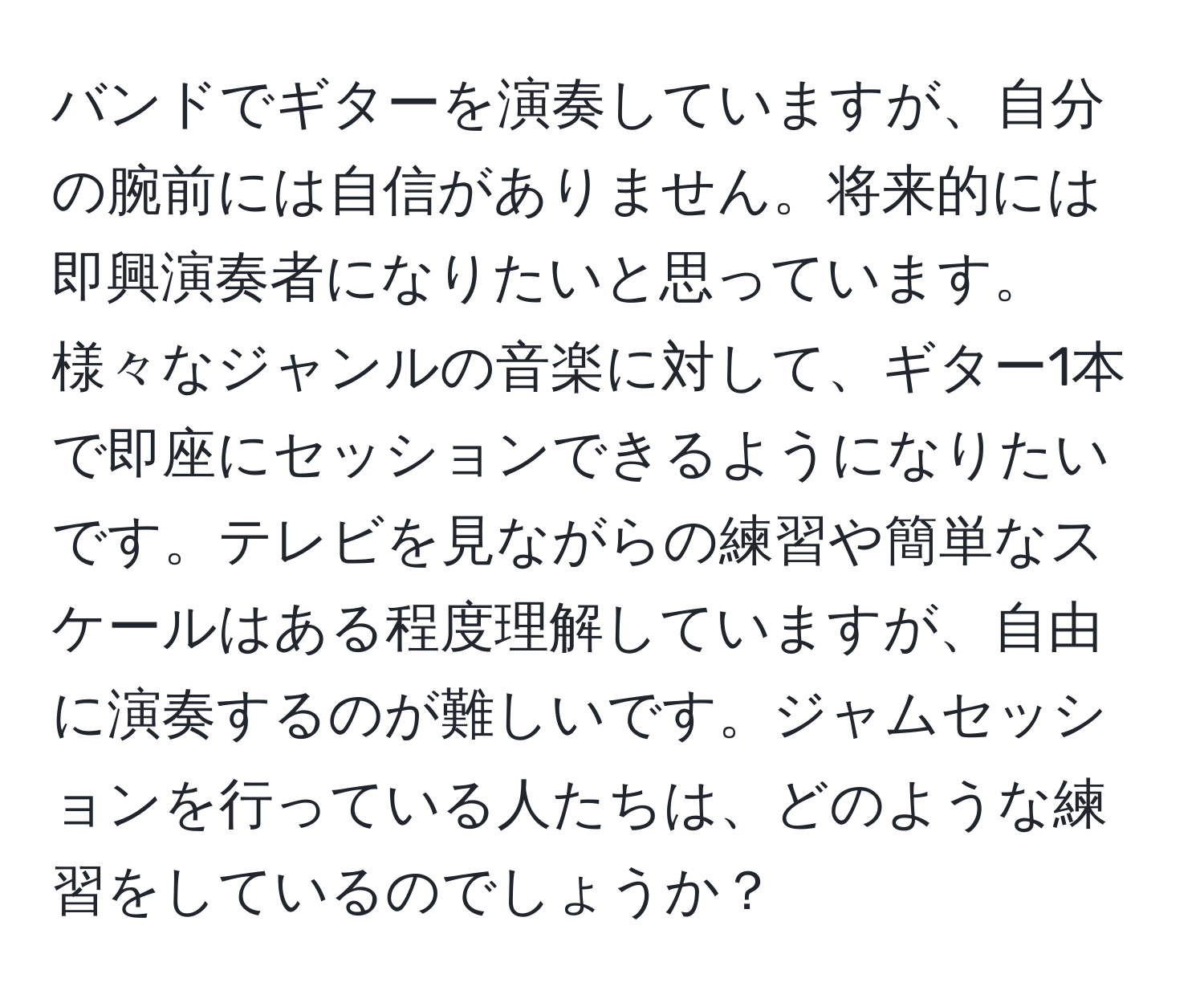 バンドでギターを演奏していますが、自分の腕前には自信がありません。将来的には即興演奏者になりたいと思っています。様々なジャンルの音楽に対して、ギター1本で即座にセッションできるようになりたいです。テレビを見ながらの練習や簡単なスケールはある程度理解していますが、自由に演奏するのが難しいです。ジャムセッションを行っている人たちは、どのような練習をしているのでしょうか？