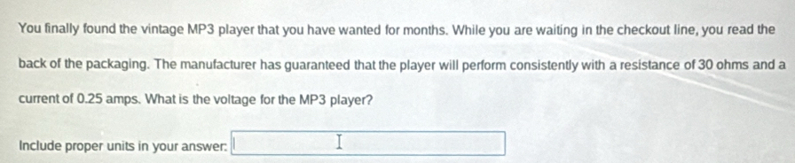 You finally found the vintage MP3 player that you have wanted for months. While you are waiting in the checkout line, you read the 
back of the packaging. The manufacturer has guaranteed that the player will perform consistently with a resistance of 30 ohms and a 
current of 0.25 amps. What is the voltage for the MP3 player? 
Include proper units in your answer: