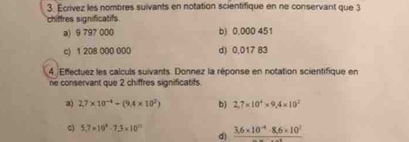 Écrívez les nombres suivants en notation scientifique en ne conservant que 3
chiffres significatifs 
a) 9 797 000 b) 0,000 451
c) 1 208 000 000 d) 0,017 83
4 Effectuez les calculs suivants. Donnez la réponse en notation scientifique en 
ne conservant que 2 chiffres significatifs. 
3) 2,7* 10^(-4)+(9.4* 10^2) b) 2,7* 10^4* 9,4* 10^2
c) 5,7=10^8-7,3* 10^(12)
d) frac 3,6* 10^(-4)· 8,6* 10^3