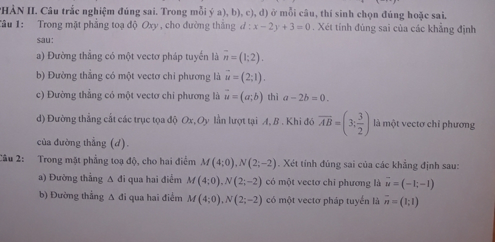 PHÀN II. Câu trắc nghiệm đúng sai. Trong mỗi ý a), b), c), d) ở mỗi câu, thí sinh chọn đúng hoặc sai. 
Câu 1: Trong mặt phẳng toạ độ Oxy , cho đường thắng a :x-2y+3=0. Xét tính đúng sai của các khẳng định 
sau: 
a) Đường thẳng có một vectơ pháp tuyến là vector n=(1;2). 
b) Đường thắng có một vectơ chỉ phương là vector u=(2;1). 
c) Đường thắng có một vectơ chỉ phương là vector u=(a;b) thì a-2b=0. 
d) Đường thẳng cắt các trục tọa độ Ox, Oy lần lượt tại A, B. Khi đó overline AB=(3; 3/2 ) là một vectơ chỉ phương 
của đường thẳng (d). 
Câu 2: Trong mặt phẳng toạ độ, cho hai điểm M(4;0), N(2;-2). Xét tính đúng sai của các khẳng định sau: 
a) Đường thẳng Δ đi qua hai điểm M(4;0), N(2;-2) có một vectơ chỉ phương là vector u=(-1;-1)
b) Đường thẳng Δ đi qua hai điểm M(4;0), N(2;-2) có một vectơ pháp tuyến là vector n=(1;1)