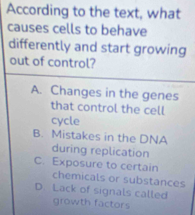 According to the text, what
causes cells to behave
differently and start growing
out of control?
A. Changes in the genes
that control the cell
cycle
B. Mistakes in the DNA
during replication
C. Exposure to certain
chemicals or substances
D. Lack of signals called
growth factors