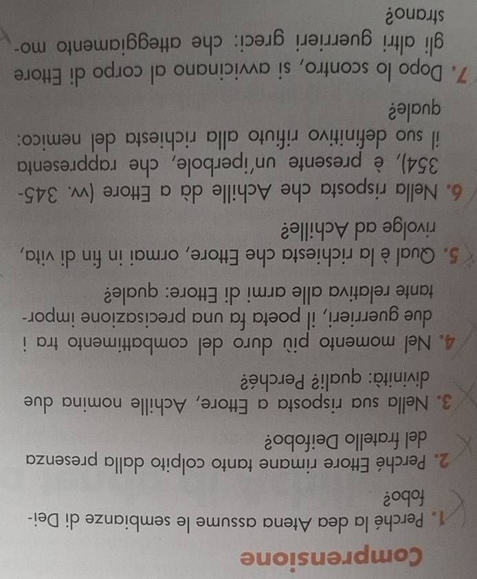 Comprensione 
Perché la dea Atena assume le sembianze di Dei- 
fobo? 
2. Perché Ettore rimane tanto colpito dalla presenza 
del fratello Deifobo? 
3. Nella sua risposta a Ettore, Achille nomina due 
divinità: quali? Perché? 
4. Nel momento più duro del combattimento tra i 
due guerrieri, il poeta fa una precisazione impor- 
tante relativa alle armi di Ettore: quale? 
5. Qual è la richiesta che Ettore, ormai in fin di vita, 
rivolge ad Achille? 
6. Nella risposta che Achille dà a Ettore (vv. 345-
354), è presente un'iperbole, che rappresenta 
il suo definitivo rifiuto alla richiesta del nemico: 
quale? 
7. Dopo lo scontro, si avvicinano al corpo di Ettore 
gli altri guerrieri greci: che atteggiamento mo- 
strano?