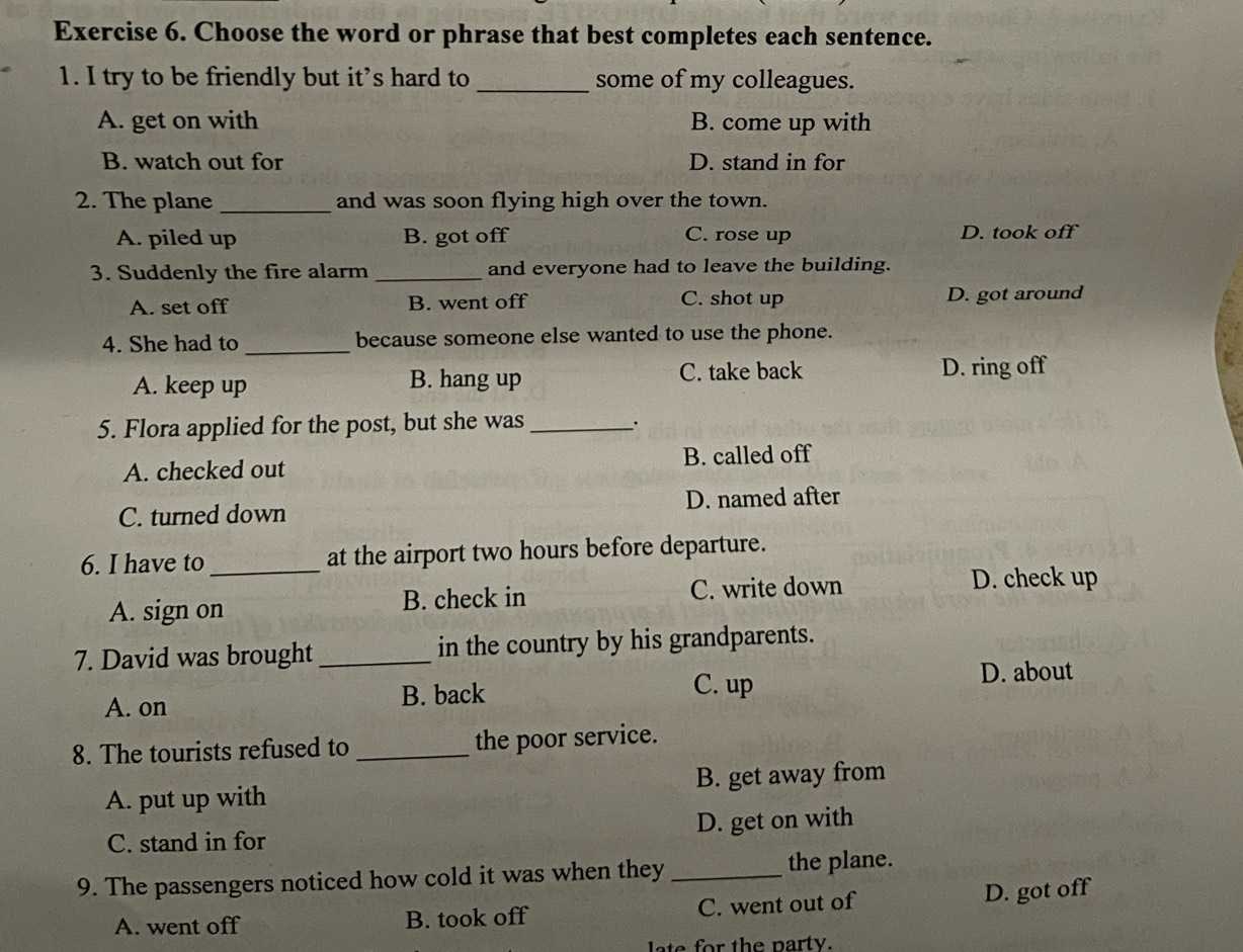 Choose the word or phrase that best completes each sentence.
1. I try to be friendly but it’s hard to _some of my colleagues.
A. get on with B. come up with
B. watch out for D. stand in for
2. The plane_ and was soon flying high over the town.
A. piled up B. got off C. rose up D. took off
3. Suddenly the fire alarm _and everyone had to leave the building.
A. set off B. went off C. shot up D. got around
4. She had to _because someone else wanted to use the phone.
A. keep up B. hang up C. take back D. ring off
5. Flora applied for the post, but she was_ ``
A. checked out B. called off
C. turned down D. named after
6. I have to _at the airport two hours before departure.
A. sign on B. check in C. write down
D. check up
7. David was brought _in the country by his grandparents.
A. on
B. back C. up
D. about
8. The tourists refused to _the poor service.
A. put up with B. get away from
C. stand in for D. get on with
9. The passengers noticed how cold it was when they _the plane.
A. went off B. took off C. went out of D. got off
late for the party.