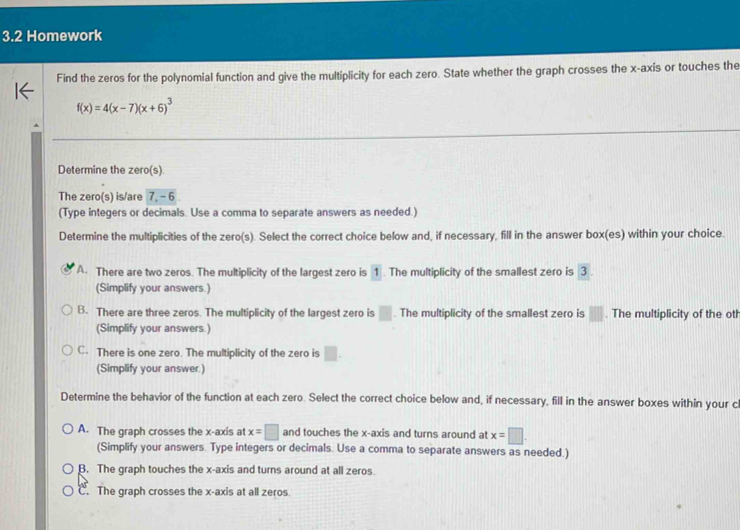 3.2 Homework
Find the zeros for the polynomial function and give the multiplicity for each zero. State whether the graph crosses the x-axis or touches the
f(x)=4(x-7)(x+6)^3
Determine the zero(s).
The zero(s) is/are 7, - 6
(Type integers or decimals. Use a comma to separate answers as needed.)
Determine the multiplicities of the zero(s). Select the correct choice below and, if necessary, fill in the answer box(es) within your choice.
A. There are two zeros. The multiplicity of the largest zero is 1. The multiplicity of the smallest zero is 3
(Simplify your answers.)
B. There are three zeros. The multiplicity of the largest zero is □. The multiplicity of the smallest zero is □ □. The multiplicity of the oth
(Simplify your answers.)
C. There is one zero. The multiplicity of the zero is □. 
(Simplify your answer.)
Determine the behavior of the function at each zero. Select the correct choice below and, if necessary, fill in the answer boxes within your c
A. The graph crosses the x-axis at x=□ and touches the x-axis and turns around at x=□.
(Simplify your answers. Type integers or decimals. Use a comma to separate answers as needed.)
B. The graph touches the x-axis and turns around at all zeros.
C. The graph crosses the x-axis at all zeros.