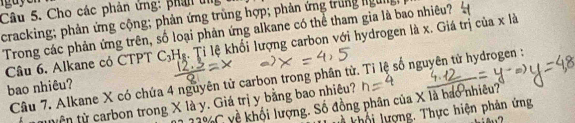 igaye 
Câu 5. Cho các phản ứng: phân un 
cracking; phản ứng cộng; phản ứng trùng hợp; phản ứng trùng ngừng 
Trong các phản ứng trên, số loại phản ứng alkane có thể tham gia là bao nhiêu? 
Câu 6. Alkane có CTPT C_3H_8 l. Tỉ lệ khối lượng carbon với hydrogen là x. Giá trị của x là 
Câu 7. Alkane X có chứa 4 nguyên từ carbon trong phân tử. Tỉ lệ số nguyên tử hydrogen : 
bao nhiêu?
22% C yề khối lượng. Số đồng phân của X là bao nhiêu? 
tu ên từ carbon trong X là y. Giá trị y bằng bao nhiêu? 
khối lượng. Thực hiện phản ứng